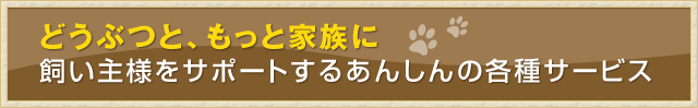 どうぶつと、もっと家族に。飼い主様をサポートするあんしんの各種サービス